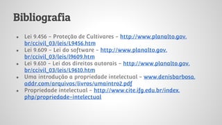 Bibliografia
● Lei 9.456 - Proteção de Cultivares - http://www.planalto.gov.
br/ccivil_03/leis/L9456.htm
● Lei 9.609 - Lei do software - http://www.planalto.gov.
br/ccivil_03/leis/l9609.htm
● Lei 9.610 - Lei dos direitos autorais - http://www.planalto.gov.
br/ccivil_03/leis/L9610.htm
● Uma introdução a propriedade intelectual - www.denisbarbosa.
addr.com/arquivos/livros/umaintro2.pdf
● Propriedade intelectual - http://www.cite.ifg.edu.br/index.
php/propriedade-intelectual
 