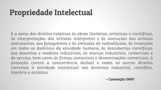 Propriedade Intelectual
É a soma dos direitos relativos às obras literárias, artísticas e científicas,
às interpretações dos artistas intérpretes e às execuções dos artistas
executantes, aos fonogramas e às emissões de radiodifusão, às invenções
em todos os domínios da atividade humana, às descobertas científicas,
aos desenhos e modelos industriais, às marcas industriais, comerciais e
de serviço, bem como às firmas comerciais e denominações comerciais, à
proteção contra a concorrência desleal e todos os outros direitos
inerentes à atividade intelectual nos domínios industrial, científico,
literário e artístico
- Convenção OMPI
 