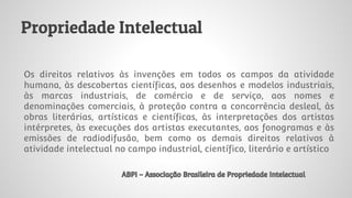 Propriedade Intelectual
Os direitos relativos às invenções em todos os campos da atividade
humana, às descobertas científicas, aos desenhos e modelos industriais,
às marcas industriais, de comércio e de serviço, aos nomes e
denominações comerciais, à proteção contra a concorrência desleal, às
obras literárias, artísticas e científicas, às interpretações dos artistas
intérpretes, às execuções dos artistas executantes, aos fonogramas e às
emissões de radiodifusão, bem como os demais direitos relativos à
atividade intelectual no campo industrial, científico, literário e artístico
ABPI - Associação Brasileira de Propriedade Intelectual
 