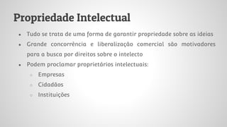 Propriedade Intelectual
● Tudo se trata de uma forma de garantir propriedade sobre as ideias
● Grande concorrência e liberalização comercial são motivadores
para a busca por direitos sobre o intelecto
● Podem proclamar proprietários intelectuais:
○ Empresas
○ Cidadãos
○ Instituições
 