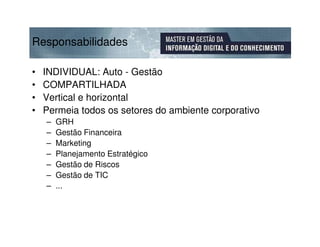 Responsabilidades

•   INDIVIDUAL: Auto - Gestão
•   COMPARTILHADA
•   Vertical e horizontal
•   Permeia todos os setores do ambiente corporativo
    –   GRH
    –   Gestão Financeira
    –   Marketing
    –   Planejamento Estratégico
    –   Gestão de Riscos
    –   Gestão de TIC
    –   ...
 