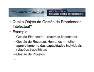 Propriedade Intelectual

• Qual o Objeto da Gestão da Propriedade
  Intelectual?
• Exemplo:
  – Gestão Financeira – recursos financeiros
  – Gestão de Recursos Humanos – melhor
    aproveitamento das capacidades individuais,
    relações trabalhistas
  – Gestão de Projetos
  – ...
 
