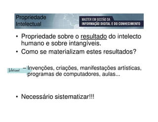 Propriedade
    Intelectual

    • Propriedade sobre o resultado do intelecto
      humano e sobre intangíveis.
    • Como se materializam estes resultados?

Idéias!   – Invenções, criações, manifestações artísticas,
            programas de computadores, aulas...



    • Necessário sistematizar!!!
 