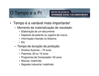 O Tempo e a PI

• Tempo é a variável mais importante!
  – Momento da materialização do resultado:
     •   Elaboração de um documento
     •   Depósito de patente ou registro de marca
     •   Informação inserida no Sistema
     •   Etc
  – Tempo de duração da proteção:
     •   Direitos Autorais – 70 anos
     •   Patentes: 20 ou 15 anos
     •   Programas de Computador: 50 anos
     •   Marcas: indefinido
     •   Segredo Industrial: indefinido
 