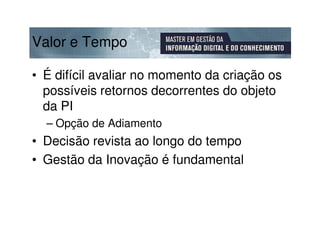 Valor e Tempo

• É difícil avaliar no momento da criação os
  possíveis retornos decorrentes do objeto
  da PI
  – Opção de Adiamento
• Decisão revista ao longo do tempo
• Gestão da Inovação é fundamental
 