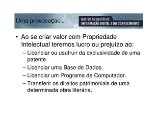 Uma provocação...

• Ao se criar valor com Propriedade
  Intelectual teremos lucro ou prejuízo ao:
  – Licenciar ou usufruir da exclusividade de uma
    patente.
  – Licenciar uma Base de Dados.
  – Licenciar um Programa de Computador.
  – Transferir os direitos patrimoniais de uma
    determinada obra literária.
 