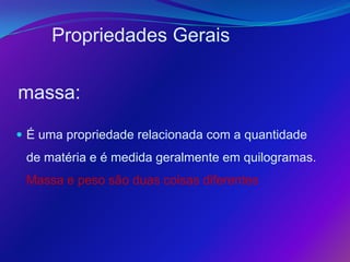 Propriedades Gerais

massa:

 É uma propriedade relacionada com a quantidade
 de matéria e é medida geralmente em quilogramas.
 Massa e peso são duas coisas diferentes
 