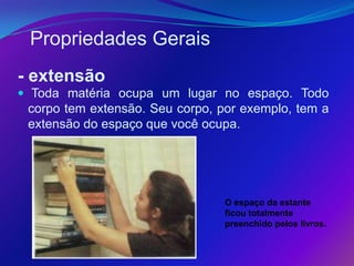 Propriedades Gerais
- extensão
 Toda matéria ocupa um lugar no espaço. Todo
 corpo tem extensão. Seu corpo, por exemplo, tem a
 extensão do espaço que você ocupa.




                                 O espaço da estante
                                 ficou totalmente
                                 preenchido pelos livros.
 