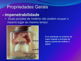 Propriedades Gerais
- impenetrabilidade
  Duas porções de matéria não podem ocupar o
  mesmo lugar ao mesmo tempo.



                            O ar existente no interior do
                            copo impede a entrada da
                            água a ponto de molhar o
                            papel.
 