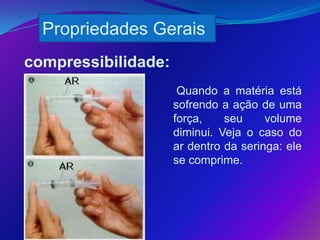 Propriedades Gerais
compressibilidade:
                      Quando a matéria está
                     sofrendo a ação de uma
                     força,    seu     volume
                     diminui. Veja o caso do
                     ar dentro da seringa: ele
                     se comprime.
                     .
 