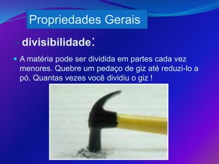 Propriedades Gerais
- divisibilidade:
 A matéria pode ser dividida em partes cada vez
 menores. Quebre um pedaço de giz até reduzi-lo a
 pó. Quantas vezes você dividiu o giz !
 
