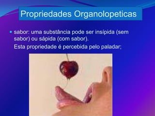 Propriedades Organolopeticas
 sabor: uma substância pode ser insípida (sem
 sabor) ou sápida (com sabor).
 Esta propriedade é percebida pelo paladar;
 