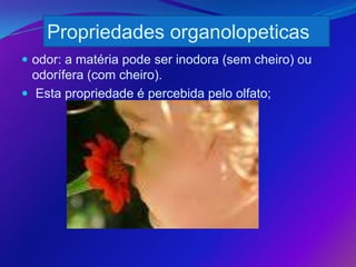 Propriedades organolopeticas
 odor: a matéria pode ser inodora (sem cheiro) ou
  odorífera (com cheiro).
 Esta propriedade é percebida pelo olfato;
 
