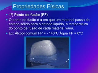 Propriedades Físicas
 1ª) Ponto de fusão (PF)
 O ponto de fusão é a em que um material passa do
  estado sólido para o estado líquido, a temperatura
  do ponto de fusão de cada material varia.
 Ex: Álcool comum FP = - 143ºC Água FP = 0ºC
 