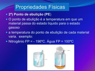 Propriedades Físicas
 2ª) Ponto de ebulição (PE)
 O ponto de ebulição é a temperatura em que um
  material passa do estado líquido para o estado
  gasoso
 a temperatura do ponto de ebulição de cada material
  varia. exemplo:
 Nitrogênio FP = - 196ºC. Água FP = 100ºC
 