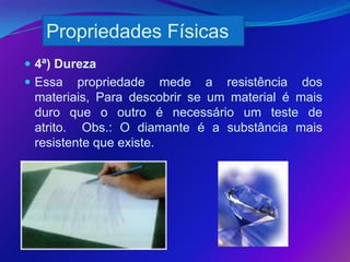Propriedades Físicas
 4ª) Dureza
 Essa   propriedade mede a resistência dos
 materiais, Para descobrir se um material é mais
 duro que o outro é necessário um teste de
 atrito. Obs.: O diamante é a substância mais
 resistente que existe.
 