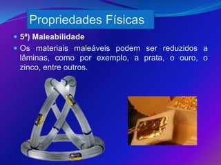 Propriedades Físicas
 5ª) Maleabilidade
 Os materiais maleáveis podem ser reduzidos a
 lâminas, como por exemplo, a prata, o ouro, o
 zinco, entre outros.
 