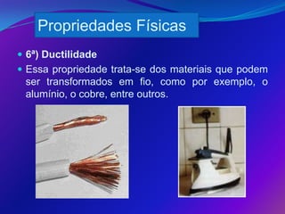 Propriedades Físicas
 6ª) Ductilidade
 Essa propriedade trata-se dos materiais que podem
 ser transformados em fio, como por exemplo, o
 alumínio, o cobre, entre outros.
 