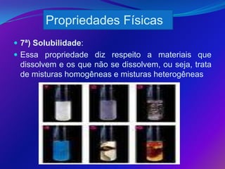 Propriedades Físicas
 7ª) Solubilidade:
 Essa propriedade diz respeito a materiais que
 dissolvem e os que não se dissolvem, ou seja, trata
 de misturas homogêneas e misturas heterogêneas
 
