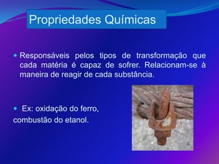 Propriedades Químicas

 Responsáveis pelos tipos de transformação que
 cada matéria é capaz de sofrer. Relacionam-se à
 maneira de reagir de cada substância.



 Ex: oxidação do ferro,
combustão do etanol.
 