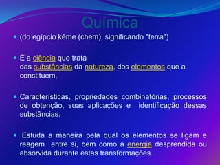Química
 (do egípcio kēme (chem), significando "terra")


 É a ciência que trata
  das substâncias da natureza, dos elementos que a
  constituem,

 Características, propriedades combinatórias, processos
  de obtenção, suas aplicações e      identificação dessas
  substâncias.

 Estuda a maneira pela qual os elementos se ligam e
  reagem entre si, bem como a energia desprendida ou
  absorvida durante estas transformações
 