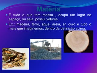 Matéria
 É tudo o que tem massa , ocupa um lugar no
  espaço, ou seja, possui volume.
 Ex.: madeira, ferro, água, areia, ar, ouro e tudo o
  mais que imaginemos, dentro da definição acima.
 