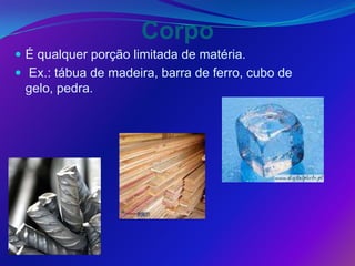 Corpo
 É qualquer porção limitada de matéria.
 Ex.: tábua de madeira, barra de ferro, cubo de
 gelo, pedra.
 