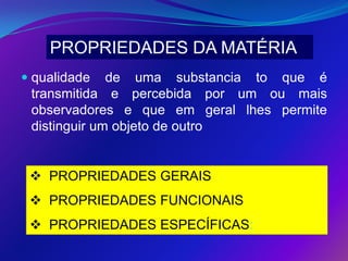 PROPRIEDADES DA MATÉRIA
 qualidade de uma substancia to que é
  transmitida e percebida por um ou mais
  observadores e que em geral lhes permite
  distinguir um objeto de outro


  PROPRIEDADES GERAIS
  PROPRIEDADES FUNCIONAIS
  PROPRIEDADES ESPECÍFICAS:
 