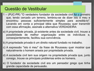 Questão de Vestibular
1 – (PUC-PR) "O verdadeiro fundador da sociedade civil foi o primeiro
que, tendo cercado um terreno, lembrou-se de dizer isto é meu e
encontrou pessoas suficientemente simples para acreditá-lo".
Levando em conta a principal idéia que Rousseau quer transmitir
com essa afirmação, assinale a alternativa VERDADEIRA:
a) A propriedade privada, já existente antes da sociedade civil, trouxe a
possibilidade de melhor organização entre os indivíduos e,
conseqüentemente, facilitou sua convivência.
b) A propriedade privada é um direito natural fundado no trabalho.
c) A expressão "isto é meu" da frase de Rousseau quer mostrar que
naturalmente o homem anseia por propriedade privada.
d) A sociedade civil tem sua origem na propriedade privada que, junto
consigo, trouxe os principais problemas entre os homens.
e) O fundador da sociedade civil era um pensador grego que tinha
grande capacidade de persuasão.
 