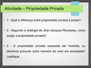 Atividade – Propriedade Privada
• 1 - Qual a diferença entre propriedade privada e posse?
• 2 - Segundo a analogia de Jean-Jacques Rousseau, como
surgiu a propriedade privada?
• 3 - A propriedade privada necessita ser mantida, ou
devemos procurar outra maneira de viver em sociedade?
Justifique.
 