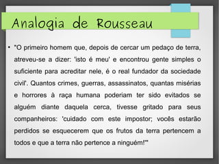 Analogia de Rousseau
●
"O primeiro homem que, depois de cercar um pedaço de terra,
atreveu-se a dizer: 'isto é meu' e encontrou gente simples o
suficiente para acreditar nele, é o real fundador da sociedade
civil'. Quantos crimes, guerras, assassinatos, quantas misérias
e horrores à raça humana poderiam ter sido evitados se
alguém diante daquela cerca, tivesse gritado para seus
companheiros: 'cuidado com este impostor; vocês estarão
perdidos se esquecerem que os frutos da terra pertencem a
todos e que a terra não pertence a ninguém!'"
 