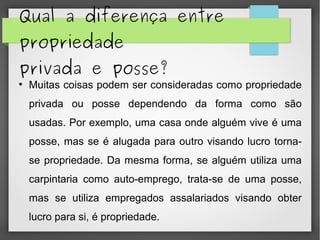 Qual a diferença entre
propriedade
privada e posse?
●
Muitas coisas podem ser consideradas como propriedade
privada ou posse dependendo da forma como são
usadas. Por exemplo, uma casa onde alguém vive é uma
posse, mas se é alugada para outro visando lucro torna-
se propriedade. Da mesma forma, se alguém utiliza uma
carpintaria como auto-emprego, trata-se de uma posse,
mas se utiliza empregados assalariados visando obter
lucro para si, é propriedade.
 