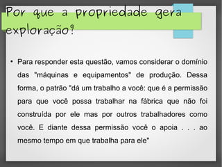 Por que a propriedade gera
exploração?
●
Para responder esta questão, vamos considerar o domínio
das "máquinas e equipamentos" de produção. Dessa
forma, o patrão "dá um trabalho a você: que é a permissão
para que você possa trabalhar na fábrica que não foi
construída por ele mas por outros trabalhadores como
você. E diante dessa permissão você o apoia . . . ao
mesmo tempo em que trabalha para ele"
 
