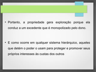 ●
Portanto, a propriedade gera exploração porque ela
conduz a um excedente que é monopolizado pelo dono.
●
E como ocorre em qualquer sistema hierárquico, aqueles
que detém o poder o usam para proteger e promover seus
próprios interesses às custas dos outros
 