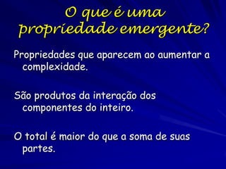 O que é uma
propriedade emergente?
Propriedades que aparecem ao aumentar a
complexidade.
São produtos da interação dos
componentes do inteiro.

O total é maior do que a soma de suas
partes.

 