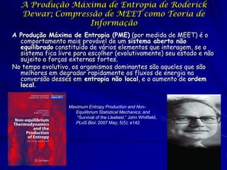 A Produção Máxima de Entropia de Roderick
Dewar; Compressão de MEET como Teoria de
Informação
A Produção Máxima de Entropia (PME) (por medida de MEET) é o
comportamento mais provável de um sistema aberto não
equilibrado constituído de vários elementos que interagem, se o
sistema fica livre para escolher (evolutivamente) seu estado e não
sujeito a forças externas fortes.
No tempo evolutivo, os organismos dominantes são aqueles que são
melhores em degradar rapidamente os fluxos de energia na
conversão desses em entropia não local, e o aumento de ordem
local.

Maximum Entropy Production and NonEquilibrium Statistical Mechanics; and
“Survival of the Likeliest,” John Whitfield,
PLoS Biol. 2007 May; 5(5): e142

 