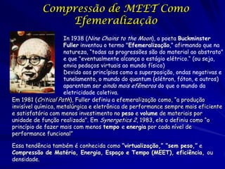 Compressão de MEET Como
Efemeralização
In 1938 (Nine Chains to the Moon), o poeta Buckminster
Fuller inventou o termo "Efemeralização,” afirmando que na
natureza, “todas as progressões são do material ao abstrato"
e que "eventualmente alcança o estágio elétrico.“ (ou seja,
envia pedaços virtuais ao mundo físico)
Devido aos princípios como a superposição, ondas negativas e
tunelamento, o mundo do quantum (elétron, fóton, e outros)
aparentam ser ainda mais efêmeros do que o mundo da
eletricidade coletiva.
Em 1981 (Critical Path), Fuller definiu a efemeralização como, “a produção
invisível química, metalúrgica e eletrônica de performance sempre mais eficiente
e satisfatória com menos investimento no peso e volume de materiais por
unidade de função realizada". Em Synergetics 2, 1983, ele o definiu como “o
princípio de fazer mais com menos tempo e energia por cada nível de
performance funcional”
Essa tendência também é conhecida como “virtualização,” “sem peso,” e
Compressão de Matéria, Energia, Espaço e Tempo (MEET), eficiência, ou
densidade.

 