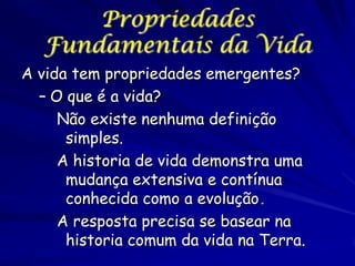 Propriedades
Fundamentais da Vida
A vida tem propriedades emergentes?
– O que é a vida?
Não existe nenhuma definição
simples.
A historia de vida demonstra uma
mudança extensiva e contínua
conhecida como a evolução.
A resposta precisa se basear na
historia comum da vida na Terra.

 