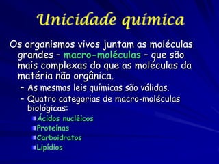 Unicidade química
Os organismos vivos juntam as moléculas
grandes – macro-moléculas – que são
mais complexas do que as moléculas da
matéria não orgânica.
– As mesmas leis químicas são válidas.
– Quatro categorias de macro-moléculas
biológicas:
Ácidos nucléicos
Proteínas
Carboidratos
Lipídios

 