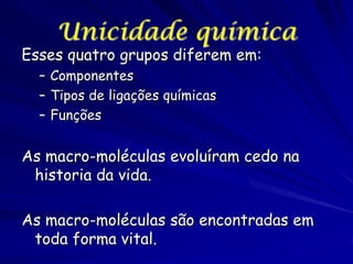 Unicidade química

Esses quatro grupos diferem em:
– Componentes
– Tipos de ligações químicas
– Funções

As macro-moléculas evoluíram cedo na
historia da vida.
As macro-moléculas são encontradas em
toda forma vital.

 