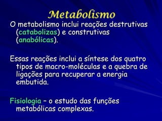 Metabolismo

O metabolismo inclui reações destrutivas
(catabolizas) e construtivas
(anabólicas).
Essas reações inclui a síntese dos quatro
tipos de macro-moléculas e a quebra de
ligações para recuperar a energia
embutida.
Fisiologia – o estudo das funções
metabólicas complexas.

 