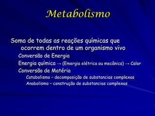 Metabolismo
Soma de todas as reações químicas que
ocorrem dentro de um organismo vivo
Conversão de Energia
Energia química → (Emergia elétrica ou mecânica) → Calor
Conversão de Matéria
Catabolismo – decomposição de substancias complexas
Anabolismo – construção de substancias complexas

 