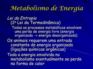 Metabolismo de Energia
Lei da Entropia

(2a Lei da Termodinâmica)

Todos os processos metabólicos envolvem
uma perda de energia livre (energia
organizada  energia desorganizada)

Os animais requerem uma entrada
constante de energia organizada
(ligações químicas orgânicas)
Toda a energia envolvida no
metabolismo eventualmente se perde
na forma de calor

 