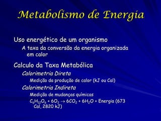 Metabolismo de Energia
Uso energético de um organismo
A taxa da conversão da energia organizada
em calor

Calculo da Taxa Metabólica
Calorimetria Direta

Medição da produção de calor (kJ ou Cal)

Calorimetria Indireta

Medição de mudanças químicas
C6H12O6 + 6O2  6CO2 + 6H2O + Energia (673
Cal, 2820 kJ)

 
