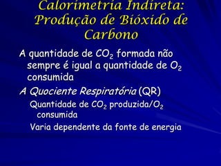 Calorimetria Indireta:
Produção de Bióxido de
Carbono
A quantidade de CO2 formada não
sempre é igual a quantidade de O2
consumida
A Quociente Respiratória (QR)
Quantidade de CO2 produzida/O2
consumida
Varia dependente da fonte de energia

 