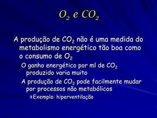 O2 e CO2
A produção de CO2 não é uma medida do
metabolismo energético tão boa como
o consumo de O2
O ganho energético por ml de CO2
produzido varia muito
A produção de CO2 pode facilmente mudar
por processos não metabólicos
Exemplo: hiperventilação

 