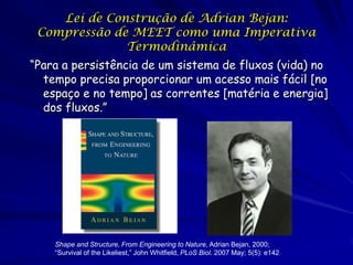 Lei de Construção de Adrian Bejan:
Compressão de MEET como uma Imperativa
Termodinâmica
“Para a persistência de um sistema de fluxos (vida) no
tempo precisa proporcionar um acesso mais fácil [no
espaço e no tempo] as correntes [matéria e energia]
dos fluxos.”

Shape and Structure, From Engineering to Nature, Adrian Bejan, 2000;
“Survival of the Likeliest,” John Whitfield, PLoS Biol. 2007 May; 5(5): e142

 