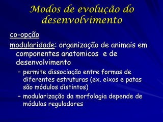 Modos de evolução do
desenvolvimento
co-opção
modularidade: organização de animais em
componentes anatomicos e de
desenvolvimento
– permite dissociação entre formas de
diferentes estruturas (ex. eixos e patas
são módulos distintos)
– modularização da morfologia depende de
módulos reguladores

 