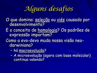 Alguns desafios
O que domina: seleção ou viés causado por
desenvolvimento?
E o conceito de homologia? Os padrões de
expressão importam?
Como a evo-devo muda nossa visão neodarwiniana?

– há macroevolução?
– A microevolução (agora com base molecular)
continua valendo?

 