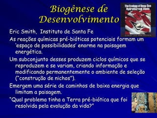 Biogênese de
Desenvolvimento
Eric Smith, Instituto de Santa Fe
As reações químicas pré-bióticas potenciais formam um
‘espaço de possibilidades’ enorme na paisagem
energética.
Um subconjunto desses produzem ciclos químicos que se
reproduzem e se variam, criando informação e
modificando permanentemente o ambiente de seleção
(“construção de nichos”).
Emergem uma série de caminhos de baixa energia que
limitam a paisagem.
“Qual problema tinha a Terra pré-biótica que foi
resolvida pela evolução da vida?”

 